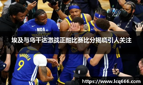 哈哈体育埃及与乌干达激战正酣比赛比分揭晓引人关注